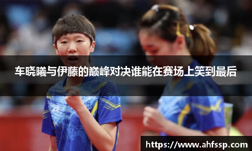 车晓曦与伊藤的巅峰对决谁能在赛场上笑到最后
