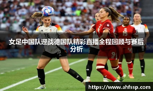 女足中国队迎战德国队精彩直播全程回顾与赛后分析