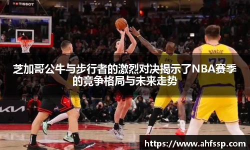 芝加哥公牛与步行者的激烈对决揭示了NBA赛季的竞争格局与未来走势
