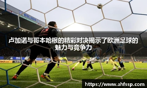 卢加诺与哥本哈根的精彩对决揭示了欧洲足球的魅力与竞争力